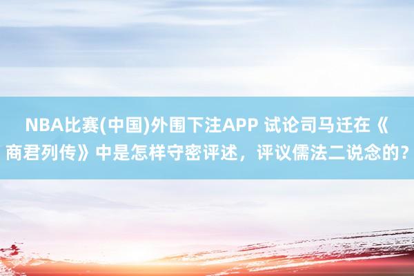 NBA比赛(中国)外围下注APP 试论司马迁在《商君列传》中是怎样守密评述,评议儒法二说念的?