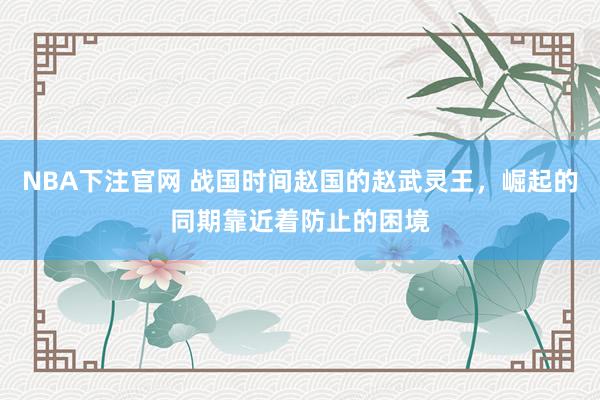 NBA下注官网 战国时间赵国的赵武灵王，崛起的同期靠近着防止的困境