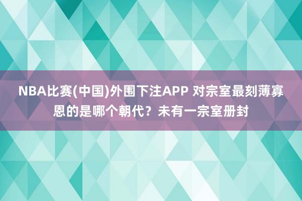 NBA比赛(中国)外围下注APP 对宗室最刻薄寡恩的是哪个朝代？未有一宗室册封
