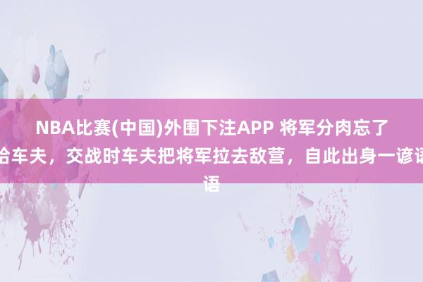 NBA比赛(中国)外围下注APP 将军分肉忘了给车夫，交战时车夫把将军拉去敌营，自此出身一谚语