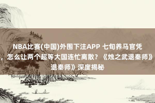 NBA比赛(中国)外围下注APP 七旬养马官凭三寸之舌，怎么让两个超等大国连忙离散？《烛之武退秦师》深度揭秘