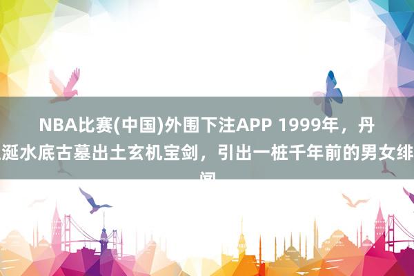 NBA比赛(中国)外围下注APP 1999年,丹江涎水底古墓出土玄机宝剑,引出一桩千年前的男女绯闻