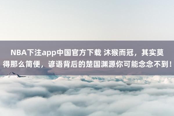 NBA下注app中国官方下载 沐猴而冠，其实莫得那么简便，谚语背后的楚国渊源你可能念念不到！