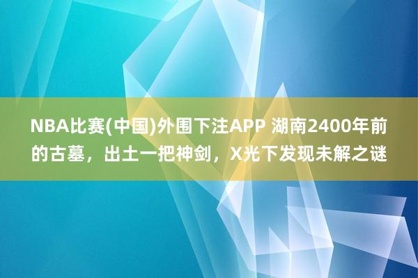 NBA比赛(中国)外围下注APP 湖南2400年前的古墓，出土一把神剑，X光下发现未解之谜