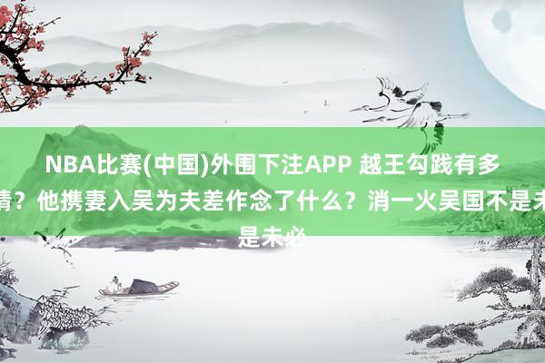 NBA比赛(中国)外围下注APP 越王勾践有多冷情？他携妻入吴为夫差作念了什么？消一火吴国不是未必