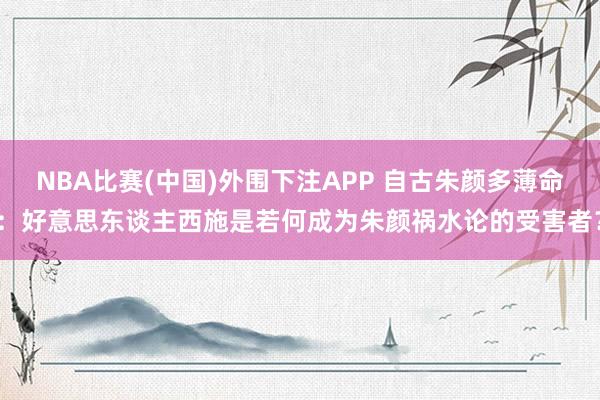 NBA比赛(中国)外围下注APP 自古朱颜多薄命：好意思东谈主西施是若何成为朱颜祸水论的受害者？