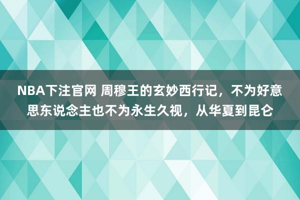 NBA下注官网 周穆王的玄妙西行记，不为好意思东说念主也不为永生久视，从华夏到昆仑