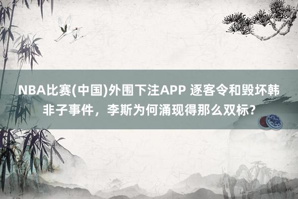 NBA比赛(中国)外围下注APP 逐客令和毁坏韩非子事件，李斯为何涌现得那么双标？