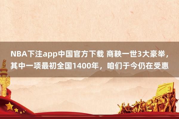 NBA下注app中国官方下载 商鞅一世3大豪举，其中一项最初全国1400年，咱们于今仍在受惠