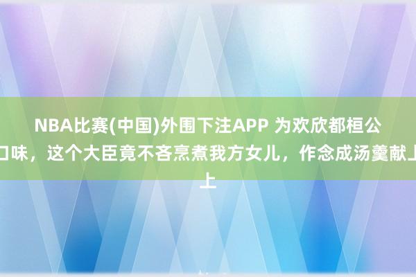 NBA比赛(中国)外围下注APP 为欢欣都桓公口味，这个大臣竟不吝烹煮我方女儿，作念成汤羹献上