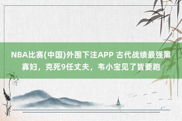 NBA比赛(中国)外围下注APP 古代战绩最强黑寡妇，克死9任丈夫，韦小宝见了皆要跑