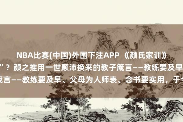 NBA比赛(中国)外围下注APP 《颜氏家训》为什么被称为“家训之祖”？颜之推用一世颠沛换来的教子箴言——教练要及早、父母为人师表、念书要实用，于今不外时