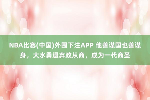 NBA比赛(中国)外围下注APP 他善谋国也善谋身，大水勇退弃政从商，成为一代商圣