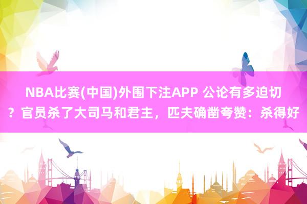 NBA比赛(中国)外围下注APP 公论有多迫切？官员杀了大司马和君主，匹夫确凿夸赞：杀得好