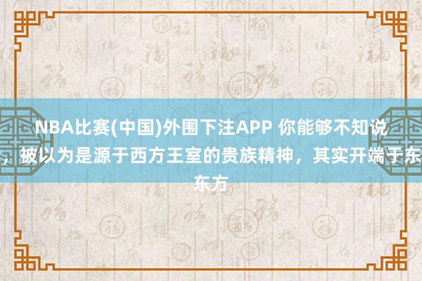NBA比赛(中国)外围下注APP 你能够不知说念，被以为是源于西方王室的贵族精神，其实开端于东方