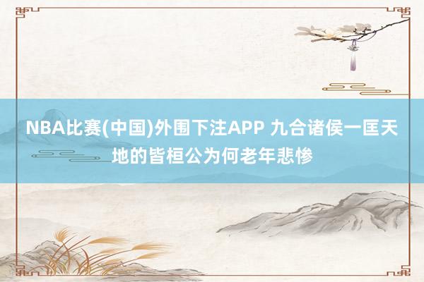 NBA比赛(中国)外围下注APP 九合诸侯一匡天地的皆桓公为何老年悲惨