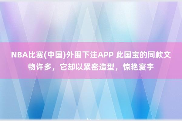 NBA比赛(中国)外围下注APP 此国宝的同款文物许多，它却以紧密造型，惊艳寰宇