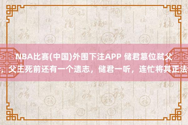 NBA比赛(中国)外围下注APP 储君篡位弑父，父王死前还有一个遗志，储君一听，连忙将其正法
