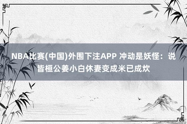 NBA比赛(中国)外围下注APP 冲动是妖怪:说皆桓公姜小白休妻变成米已成炊