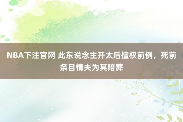 NBA下注官网 此东说念主开太后擅权前例，死前条目情夫为其陪葬