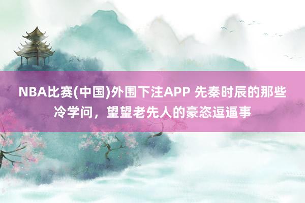 NBA比赛(中国)外围下注APP 先秦时辰的那些冷学问，望望老先人的豪恣逗逼事