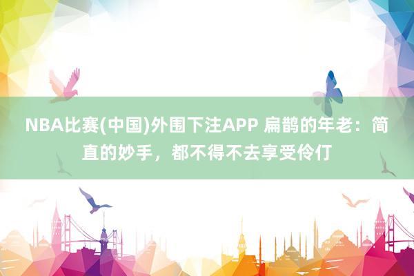 NBA比赛(中国)外围下注APP 扁鹊的年老：简直的妙手，都不得不去享受伶仃