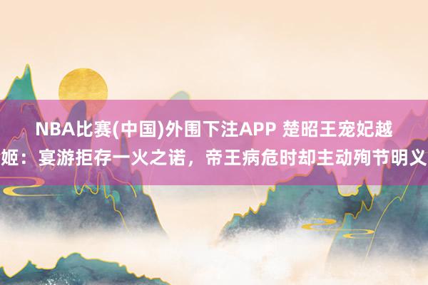 NBA比赛(中国)外围下注APP 楚昭王宠妃越姬：宴游拒存一火之诺，帝王病危时却主动殉节明义