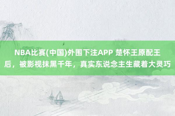 NBA比赛(中国)外围下注APP 楚怀王原配王后，被影视抹黑千年，真实东说念主生藏着大灵巧