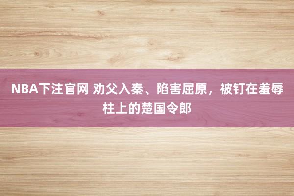 NBA下注官网 劝父入秦、陷害屈原,被钉在羞辱柱上的楚国令郎