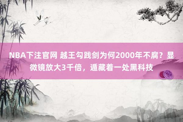 NBA下注官网 越王勾践剑为何2000年不腐？显微镜放大3千倍，遁藏着一处黑科技
