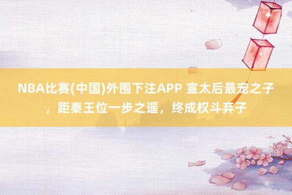 NBA比赛(中国)外围下注APP 宣太后最宠之子，距秦王位一步之遥，终成权斗弃子