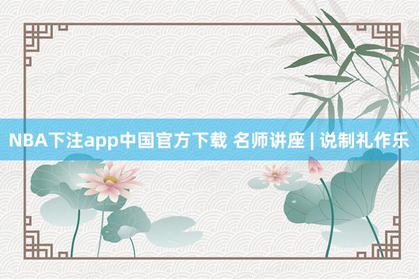 NBA下注app中国官方下载 名师讲座 | 说制礼作乐