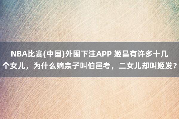 NBA比赛(中国)外围下注APP 姬昌有许多十几个女儿，为什么嫡宗子叫伯邑考，二女儿却叫姬发？