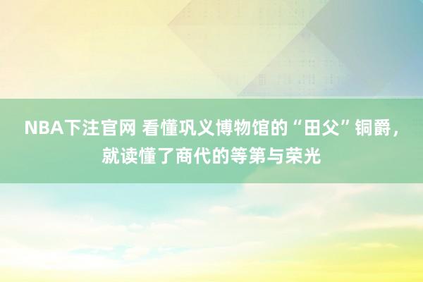 NBA下注官网 看懂巩义博物馆的“田父”铜爵，就读懂了商代的等第与荣光