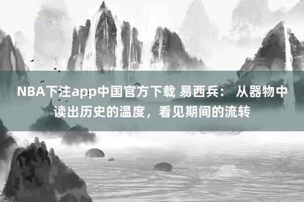 NBA下注app中国官方下载 易西兵： 从器物中读出历史的温度，看见期间的流转