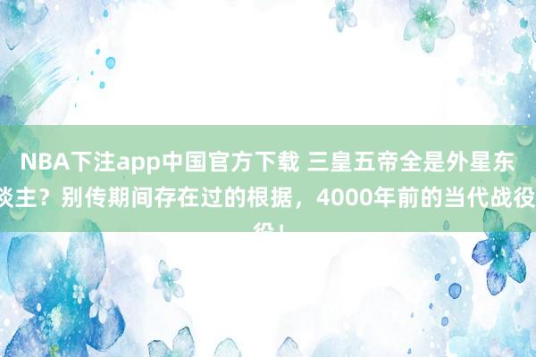 NBA下注app中国官方下载 三皇五帝全是外星东谈主？别传期间存在过的根据，4000年前的当代战役！