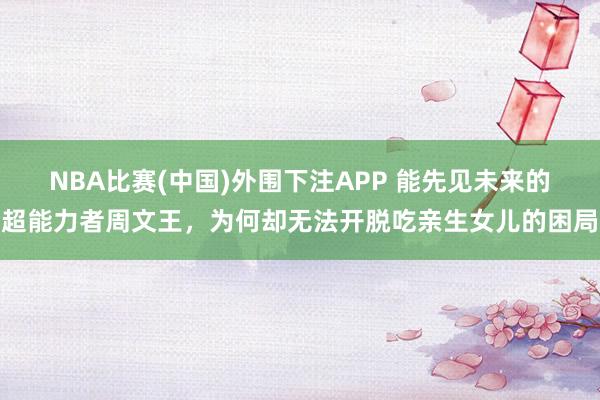 NBA比赛(中国)外围下注APP 能先见未来的超能力者周文王，为何却无法开脱吃亲生女儿的困局