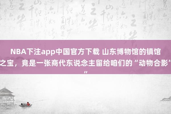 NBA下注app中国官方下载 山东博物馆的镇馆之宝，竟是一张商代东说念主留给咱们的“动物合影”