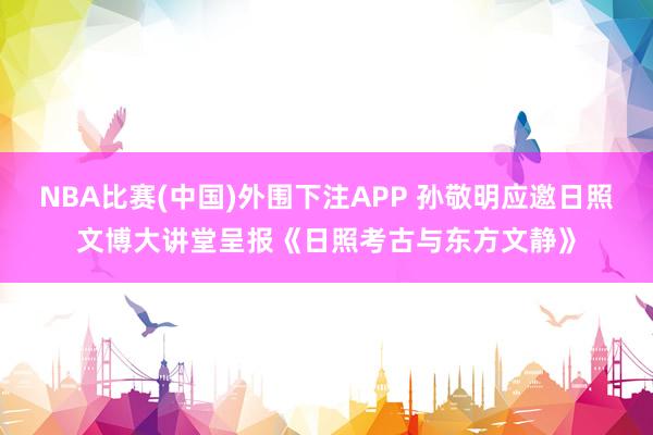 NBA比赛(中国)外围下注APP 孙敬明应邀日照文博大讲堂呈报《日照考古与东方文静》