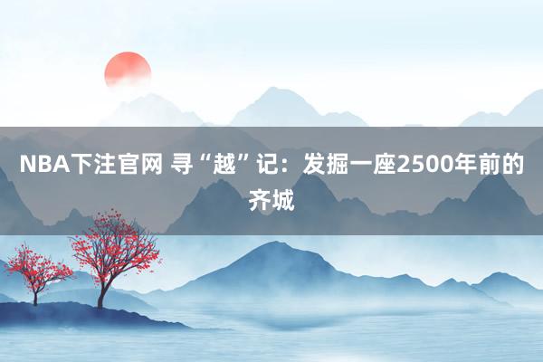 NBA下注官网 寻“越”记：发掘一座2500年前的齐城