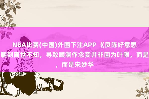 NBA比赛(中国)外围下注APP 《良陈好意思锦》锦朝到离世不知，导致顾澜作念妾并非因为叶限，而是宋妙华