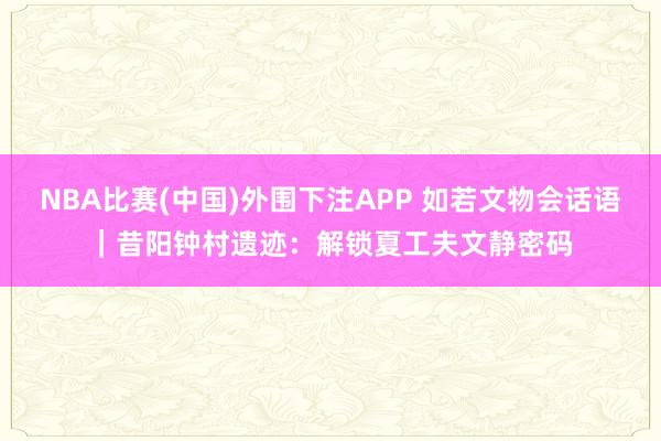 NBA比赛(中国)外围下注APP 如若文物会话语｜昔阳钟村遗迹：解锁夏工夫文静密码