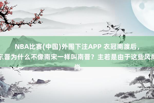 NBA比赛(中国)外围下注APP 衣冠南渡后，东晋为什么不像南宋一样叫南晋？主若是由于这些风尚