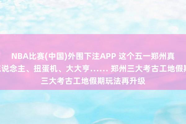 NBA比赛(中国)外围下注APP 这个五一郑州真道理 | 机器东说念主、扭蛋机、大大亨…… 郑州三大考古工地假期玩法再升级