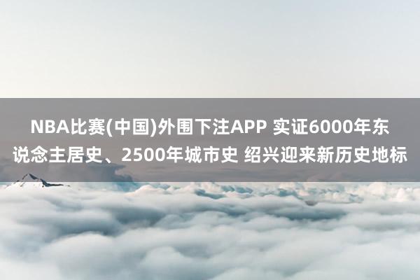 NBA比赛(中国)外围下注APP 实证6000年东说念主居史、2500年城市史 绍兴迎来新历史地标