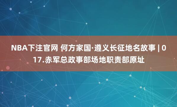 NBA下注官网 何方家国·遵义长征地名故事 | 017.赤军总政事部场地职责部原址