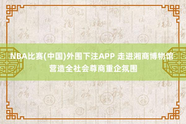 NBA比赛(中国)外围下注APP 走进湘商博物馆 营造全社会尊商重企氛围