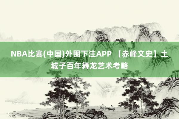 NBA比赛(中国)外围下注APP 【赤峰文史】土城子百年舞龙艺术考略