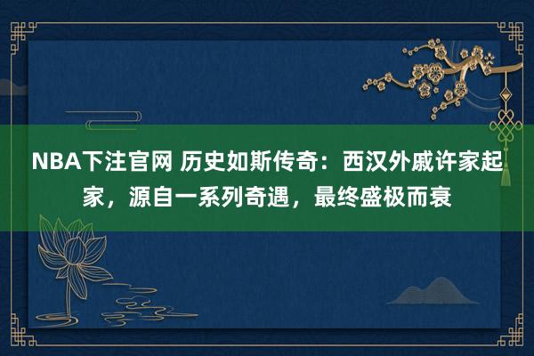 NBA下注官网 历史如斯传奇：西汉外戚许家起家，源自一系列奇遇，最终盛极而衰