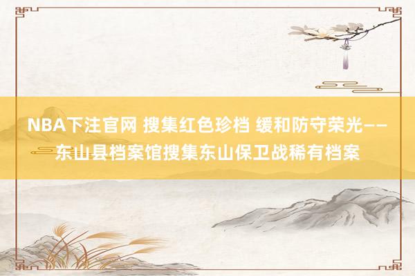NBA下注官网 搜集红色珍档 缓和防守荣光——东山县档案馆搜集东山保卫战稀有档案
